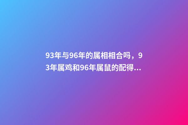 93年与96年的属相相合吗，93年属鸡和96年属鼠的配得上吗？来一先生 93年鸡跟96年鼠合不合，请问1993男属鸡和1996年女属鼠，两人相-第1张-观点-玄机派